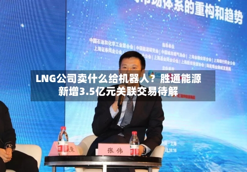 LNG公司卖什么给机器人？胜通能源新增3.5亿元关联交易待解-第2张图片