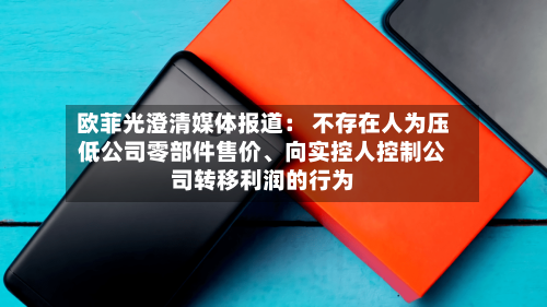 欧菲光澄清媒体报道： 不存在人为压低公司零部件售价	、向实控人控制公司转移利润的行为-第2张图片