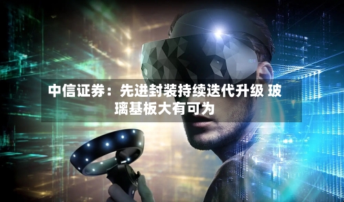 中信证券:先进封装持续迭代升级 玻璃基板大有可为-第2张图片