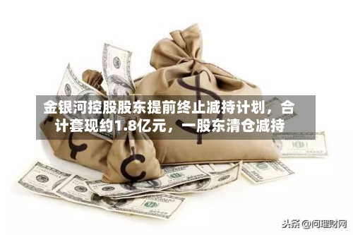 金银河控股股东提前终止减持计划	，合计套现约1.8亿元，一股东清仓减持-第2张图片