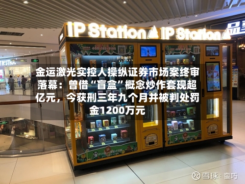 金运激光实控人操纵证券市场案终审落幕：曾借“盲盒”概念炒作套现超亿元，今获刑三年九个月并被判处罚金1200万元-第3张图片