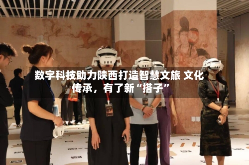 数字科技助力陕西打造智慧文旅 文化传承，有了新“搭子”-第2张图片