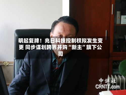 明起复牌！兆日科技控制权拟发生变更 同步谋划跨界并购“新主”旗下公司-第3张图片