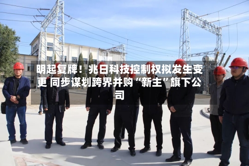 明起复牌！兆日科技控制权拟发生变更 同步谋划跨界并购“新主	”旗下公司-第2张图片