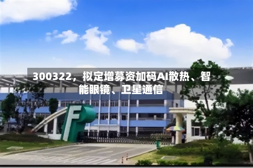 300322	，拟定增募资加码AI散热、智能眼镜、卫星通信-第2张图片