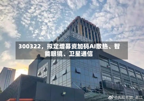 300322	，拟定增募资加码AI散热、智能眼镜、卫星通信-第3张图片