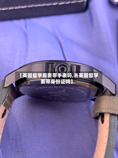 【英国留学需要带手表吗,去英国留学要带身份证吗】