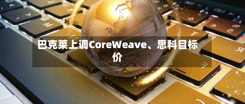 巴克莱上调CoreWeave	、思科目标价-第2张图片
