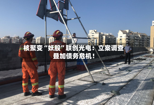 核聚变“妖股	”联创光电：立案调查叠加债务危机！-第2张图片