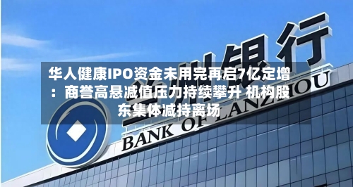 华人健康IPO资金未用完再启7亿定增:商誉高悬减值压力持续攀升 机构股东集体减持离场-第2张图片