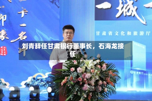 刘青辞任甘肃银行董事长，石海龙接任-第2张图片