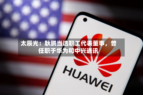 太辰光：耿鹏当选职工代表董事，曾任职于华为和中兴通讯-第3张图片