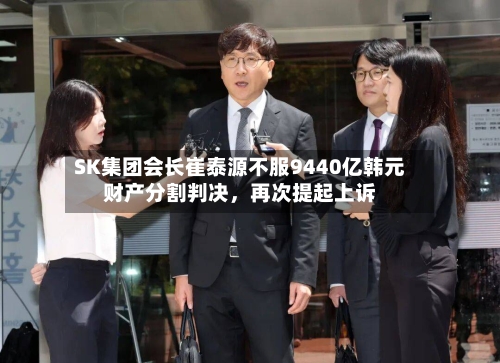 SK集团会长崔泰源不服9440亿韩元财产分割判决	，再次提起上诉-第2张图片