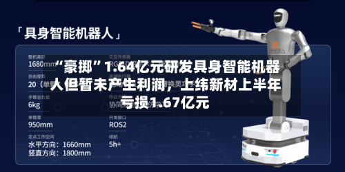 “豪掷	”1.64亿元研发具身智能机器人但暂未产生利润，上纬新材上半年亏损1.67亿元-第3张图片