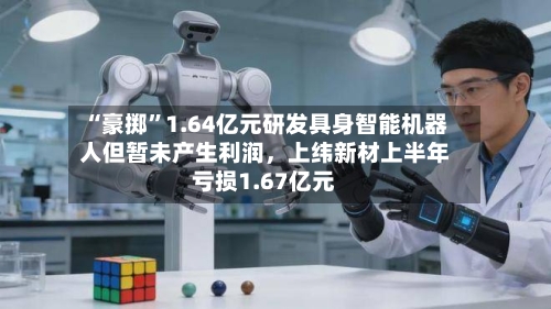 “豪掷”1.64亿元研发具身智能机器人但暂未产生利润，上纬新材上半年亏损1.67亿元-第2张图片
