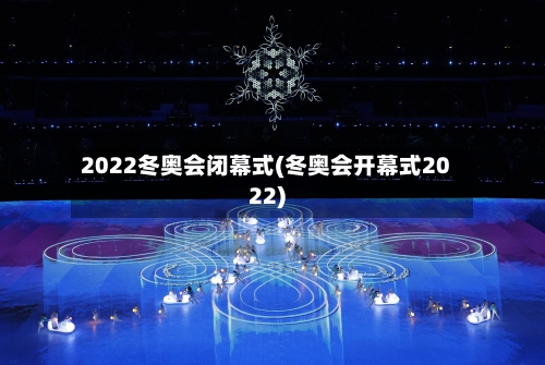 2022冬奥会闭幕式(冬奥会开幕式2022)-第2张图片