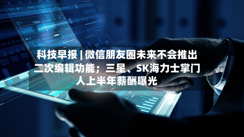 科技早报 | 微信朋友圈未来不会推出二次编辑功能；三星、SK海力士掌门人上半年薪酬曝光-第2张图片