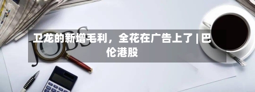 卫龙的新增毛利，全花在广告上了 | 巴伦港股-第2张图片