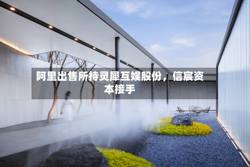 阿里出售所持灵犀互娱股份，信宸资本接手-第2张图片