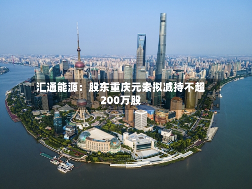 汇通能源:股东重庆元素拟减持不超200万股-第2张图片