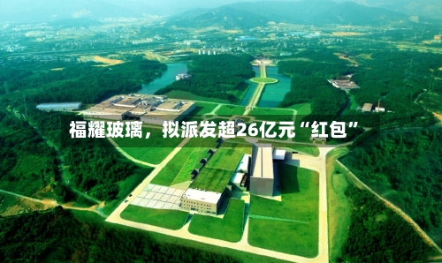 福耀玻璃，拟派发超26亿元“红包	”-第2张图片