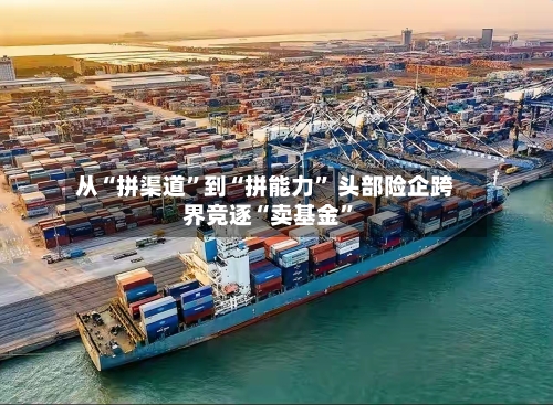 从“拼渠道	”到“拼能力” 头部险企跨界竞逐“卖基金”-第2张图片