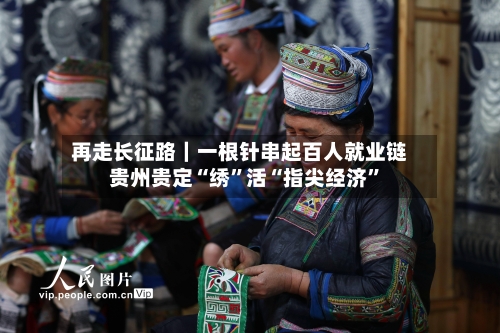 再走长征路｜一根针串起百人就业链 贵州贵定“绣	”活“指尖经济”-第2张图片
