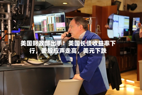 美国财政部出手！美国长债收益率下行，美股应声走高，美元下跌-第3张图片