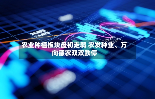 农业种植板块盘初走弱 农发种业、万向德农双双跌停-第2张图片