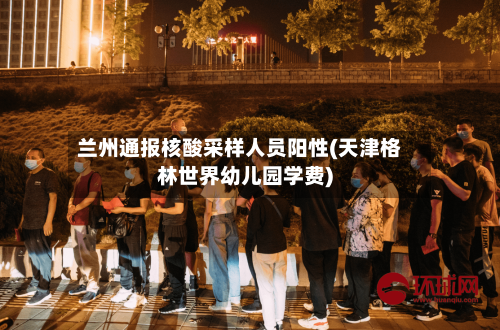 兰州通报核酸采样人员阳性(天津格林世界幼儿园学费)-第2张图片