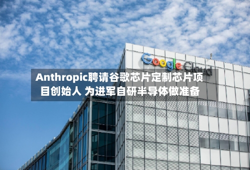Anthropic聘请谷歌芯片定制芯片项目创始人 为进军自研半导体做准备-第1张图片