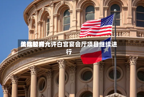 美比较高法院暂时允许白宫宴会厅项目继续进行-第3张图片