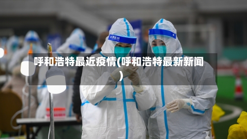 呼和浩特最近疫情(呼和浩特最新新闻)