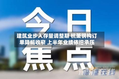 建筑业步入存量调整期 杭萧钢构订单降幅收窄 上半年业绩依旧承压-第1张图片