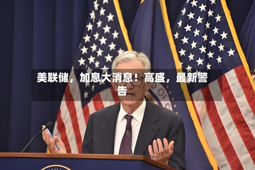 美联储，加息大消息！高盛	，最新警告-第2张图片