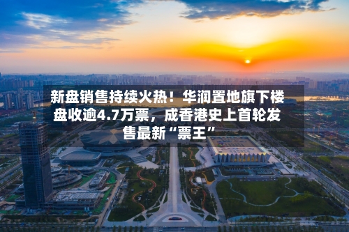 新盘销售持续火热！华润置地旗下楼盘收逾4.7万票，成香港史上首轮发售最新“票王”-第2张图片