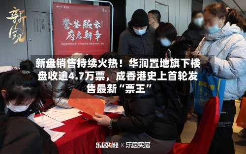 新盘销售持续火热!华润置地旗下楼盘收逾4.7万票,成香港史上首轮发售最新“票王”