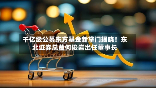 千亿级公募东方基金新掌门揭晓!东北证券总裁何俊岩出任董事长-第2张图片