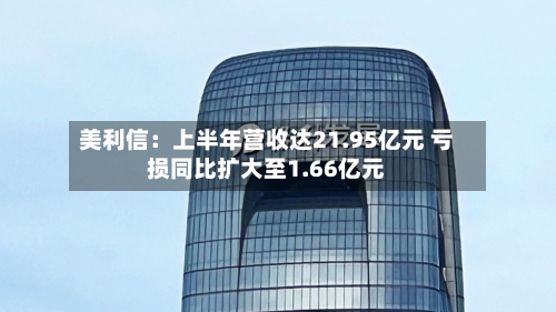 美利信:上半年营收达21.95亿元 亏损同比扩大至1.66亿元
