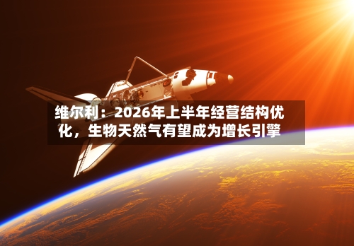 维尔利：2026年上半年经营结构优化，生物天然气有望成为增长引擎-第2张图片