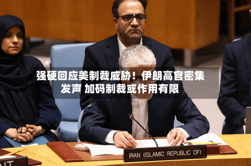 强硬回应美制裁威胁!伊朗高官密集发声 加码制裁或作用有限
