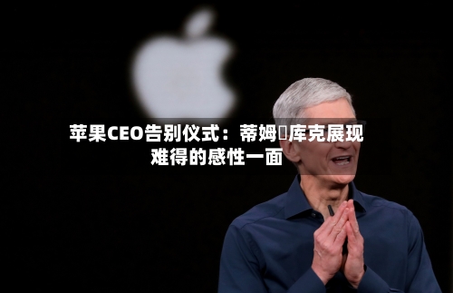 苹果CEO告别仪式:蒂姆・库克展现难得的感性一面