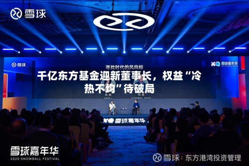 千亿东方基金迎新董事长，权益“冷热不均	”待破局-第2张图片