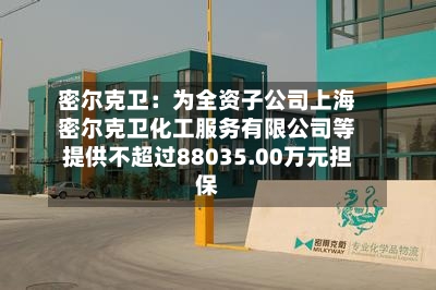 密尔克卫:为全资子公司上海密尔克卫化工服务有限公司等提供不超过88035.00万元担保-第3张图片