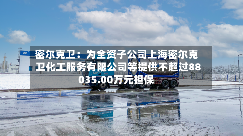 密尔克卫:为全资子公司上海密尔克卫化工服务有限公司等提供不超过88035.00万元担保-第1张图片