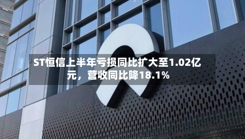 ST恒信上半年亏损同比扩大至1.02亿元，营收同比降18.1%-第2张图片