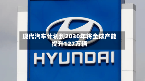 现代汽车计划到2030年将全球产能提升127万辆