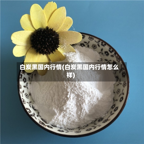 白炭黑国内行情(白炭黑国内行情怎么样)