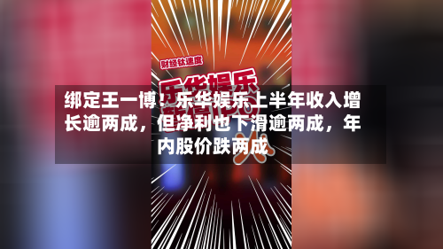 绑定王一博！乐华娱乐上半年收入增长逾两成	，但净利也下滑逾两成，年内股价跌两成-第2张图片