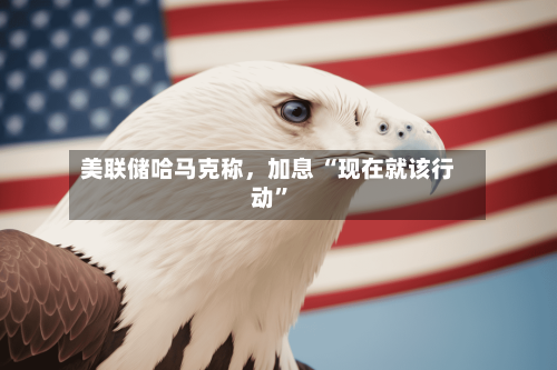 美联储哈马克称，加息 “现在就该行动”-第2张图片